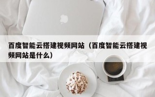 汝州百度智能云搭建视频网站（百度智能云搭建视频网站是什么）
